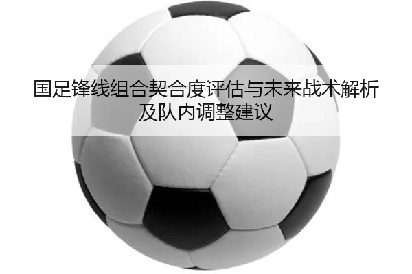 国足锋线组合契合度评估与未来战术解析及队内调整建议